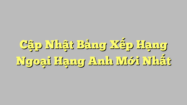 Cập Nhật Bảng Xếp Hạng Ngoại Hạng Anh Mới Nhất