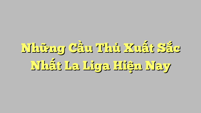 Những Cầu Thủ Xuất Sắc Nhất La Liga Hiện Nay